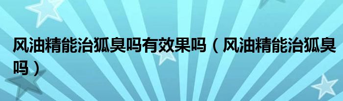 風(fēng)油精能治狐臭嗎有效果嗎（風(fēng)油精能治狐臭嗎）