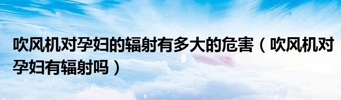 吹風(fēng)機對孕婦的輻射有多大的危害（吹風(fēng)機對孕婦有輻射嗎）