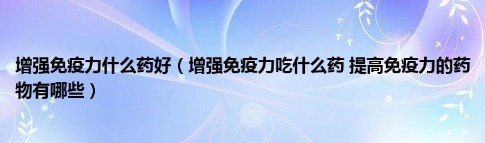 增強(qiáng)免疫力什么藥好（增強(qiáng)免疫力吃什么藥 提高免疫力的藥物有哪些）