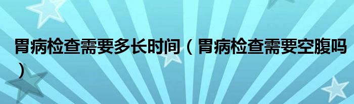 胃病檢查需要多長(zhǎng)時(shí)間（胃病檢查需要空腹嗎）