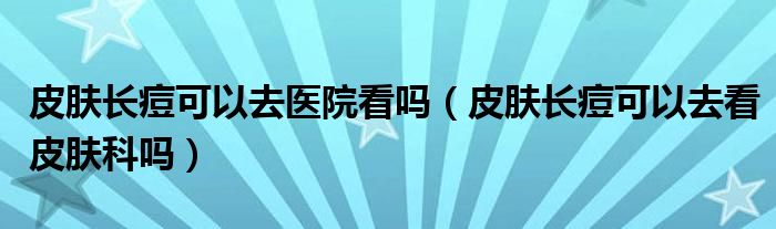 皮膚長痘可以去醫(yī)院看嗎（皮膚長痘可以去看皮膚科嗎）