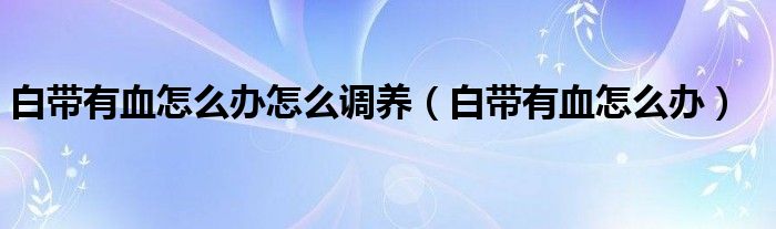 白帶有血怎么辦怎么調養(yǎng)（白帶有血怎么辦）