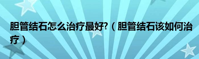 膽管結(jié)石怎么治療最好?（膽管結(jié)石該如何治療）