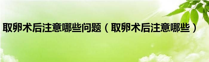 取卵術(shù)后注意哪些問題（取卵術(shù)后注意哪些）