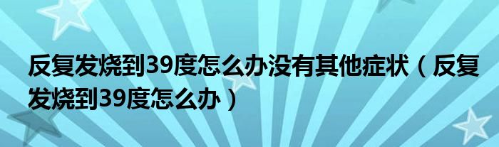 反復(fù)發(fā)燒到39度怎么辦沒有其他癥狀（反復(fù)發(fā)燒到39度怎么辦）