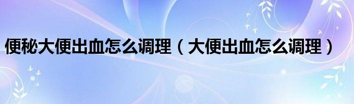 便秘大便出血怎么調(diào)理（大便出血怎么調(diào)理）