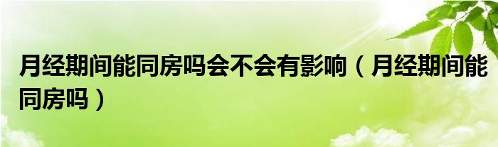 月經(jīng)期間能同房嗎會(huì)不會(huì)有影響（月經(jīng)期間能同房嗎）