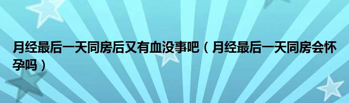 月經(jīng)最后一天同房后又有血沒事吧（月經(jīng)最后一天同房會懷孕嗎）