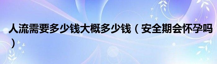 人流需要多少錢(qián)大概多少錢(qián)（安全期會(huì)懷孕嗎）