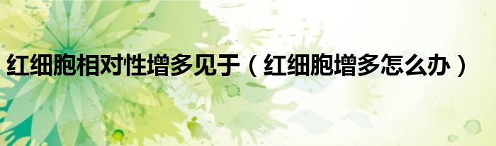 紅細(xì)胞相對性增多見于（紅細(xì)胞增多怎么辦）