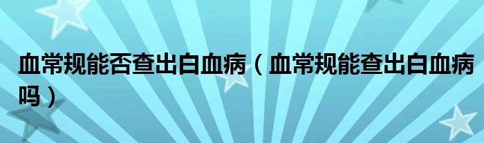 血常規(guī)能否查出白血?。ㄑＲ?guī)能查出白血病嗎）