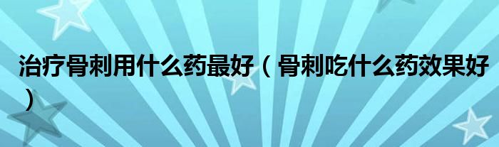 治療骨刺用什么藥最好（骨刺吃什么藥效果好）