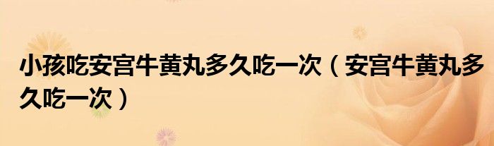 小孩吃安宮牛黃丸多久吃一次（安宮牛黃丸多久吃一次）