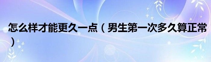 怎么樣才能更久一點(diǎn)（男生第一次多久算正常）