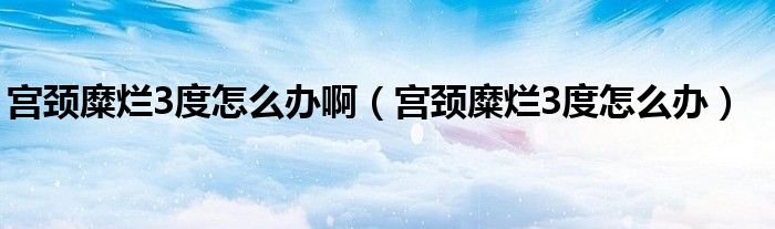 宮頸糜爛3度怎么辦?。▽m頸糜爛3度怎么辦）