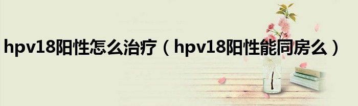 hpv18陽性怎么治療（hpv18陽性能同房么）