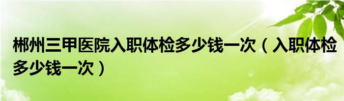 郴州三甲醫(yī)院入職體檢多少錢(qián)一次（入職體檢多少錢(qián)一次）