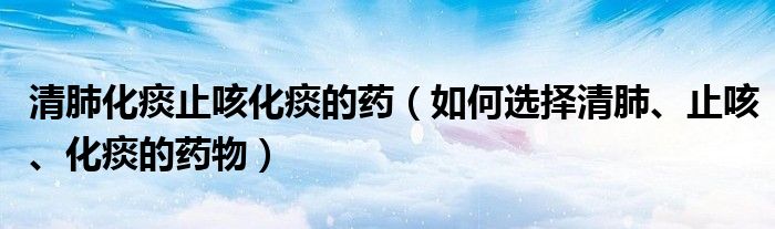 清肺化痰止咳化痰的藥（如何選擇清肺、止咳、化痰的藥物）