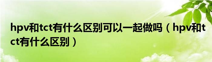 hpv和tct有什么區(qū)別可以一起做嗎（hpv和tct有什么區(qū)別）