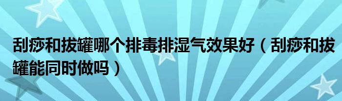 刮痧和拔罐哪個(gè)排毒排濕氣效果好（刮痧和拔罐能同時(shí)做嗎）