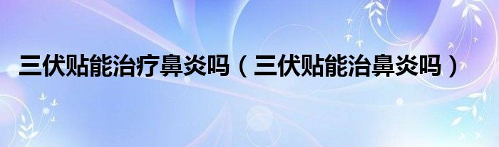 三伏貼能治療鼻炎嗎（三伏貼能治鼻炎嗎）