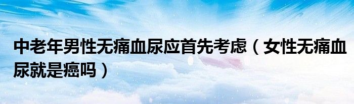 中老年男性無(wú)痛血尿應(yīng)首先考慮（女性無(wú)痛血尿就是癌嗎）