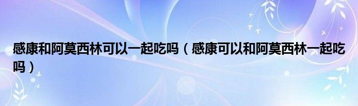 感康和阿莫西林可以一起吃嗎（感康可以和阿莫西林一起吃嗎）