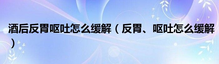 酒后反胃嘔吐怎么緩解（反胃、嘔吐怎么緩解）