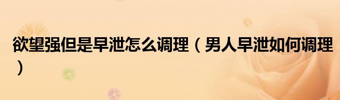 欲望強但是早泄怎么調理（男人早泄如何調理）