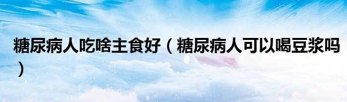 糖尿病人吃啥主食好（糖尿病人可以喝豆?jié){嗎）