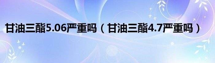 甘油三酯5.06嚴(yán)重嗎（甘油三酯4.7嚴(yán)重嗎）