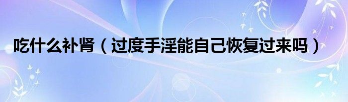 吃什么補(bǔ)腎（過(guò)度手淫能自己恢復(fù)過(guò)來(lái)嗎）