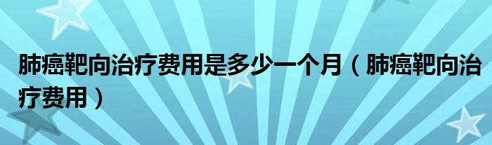 肺癌靶向治療費(fèi)用是多少一個(gè)月（肺癌靶向治療費(fèi)用）