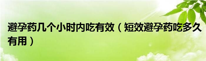 避孕藥幾個小時內(nèi)吃有效（短效避孕藥吃多久有用）