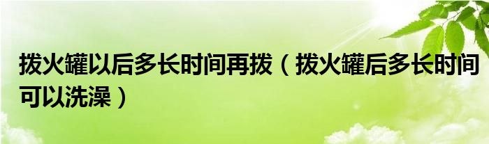 撥火罐以后多長時間再撥（撥火罐后多長時間可以洗澡）