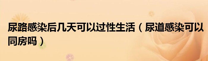 尿路感染后幾天可以過(guò)性生活（尿道感染可以同房嗎）