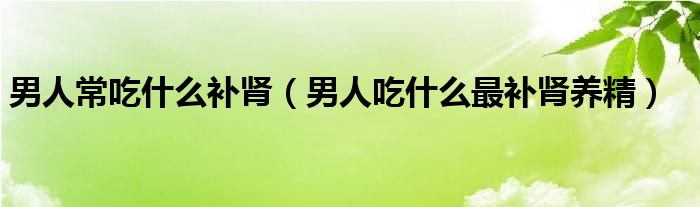 男人常吃什么補腎（男人吃什么最補腎養(yǎng)精）