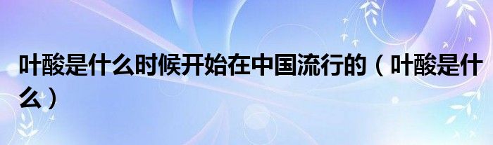 葉酸是什么時(shí)候開始在中國流行的（葉酸是什么）