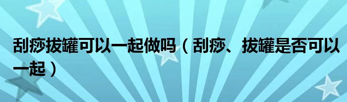 刮痧拔罐可以一起做嗎（刮痧、拔罐是否可以一起）