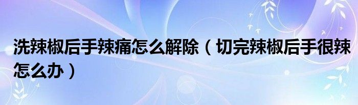 洗辣椒后手辣痛怎么解除（切完辣椒后手很辣怎么辦）