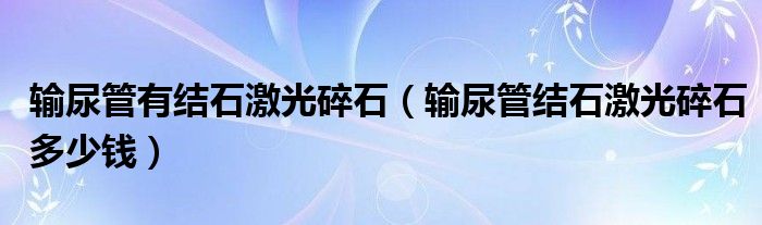 輸尿管有結(jié)石激光碎石（輸尿管結(jié)石激光碎石多少錢(qián)）