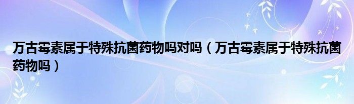 萬古霉素屬于特殊抗菌藥物嗎對嗎（萬古霉素屬于特殊抗菌藥物嗎）