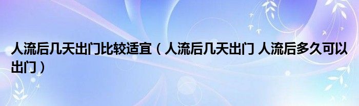 人流后幾天出門比較適宜（人流后幾天出門 人流后多久可以出門）