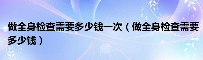 做全身檢查需要多少錢(qián)一次（做全身檢查需要多少錢(qián)）