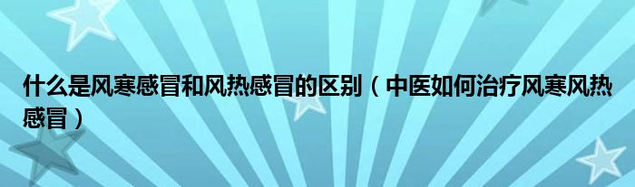 什么是風寒感冒和風熱感冒的區(qū)別（中醫(yī)如何治療風寒風熱感冒）