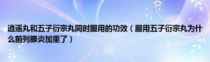 逍遙丸和五子衍宗丸同時(shí)服用的功效（服用五子衍宗丸為什么前列腺炎加重了）