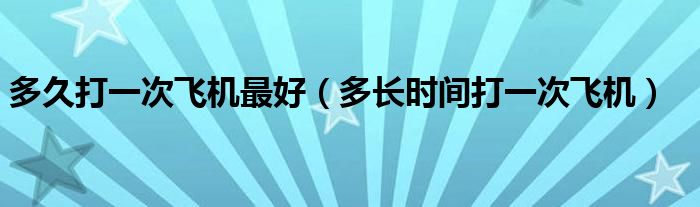 多久打一次飛機最好（多長時間打一次飛機）