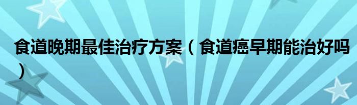 食道晚期最佳治療方案（食道癌早期能治好嗎）