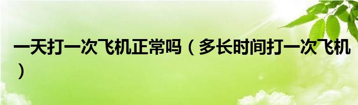 一天打一次飛機正常嗎（多長時間打一次飛機）