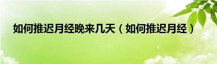 如何推遲月經晚來幾天（如何推遲月經）